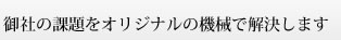 御社の課題をオリジナルの機械で解決します